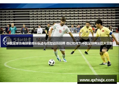中国足球名宿球星成长轨迹与辉煌经历回顾 他们如何为中国足球做出巨大贡献