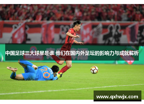 中国足球三大球星是谁 他们在国内外足坛的影响力与成就解析